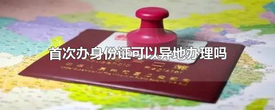 ​首次办身份证可以异地办理吗