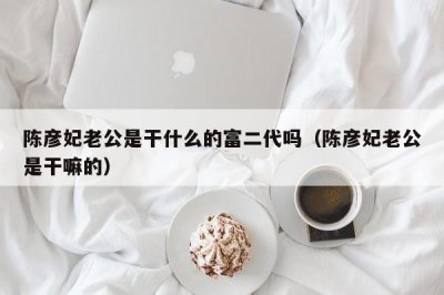 ​陈彦妃老公是干什么的富二代吗（陈彦妃老公是干嘛的）