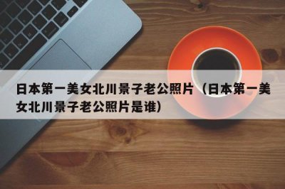 ​日本第一美女北川景子老公照片（日本第一美女北川景子老公照片是谁）