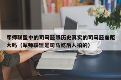 ​军师联盟中的司马懿跟历史真实的司马懿差距大吗（军师联盟是司马懿后人拍的）