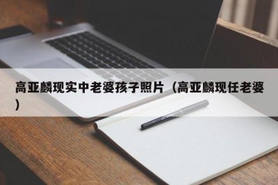 ​高亚麟现实中老婆孩子照片（高亚麟现任老婆）