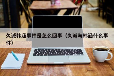 ​久诚韩涵事件是怎么回事（久诚与韩涵什么事件）