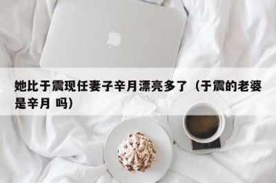 ​她比于震现任妻子辛月漂亮多了（于震的老婆是辛月 吗）