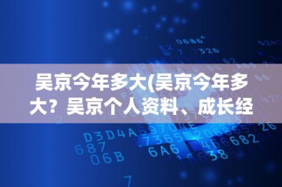 ​吴京今年多大(吴京今年多大？吴京个人资料、成长经历及代表作品介绍)