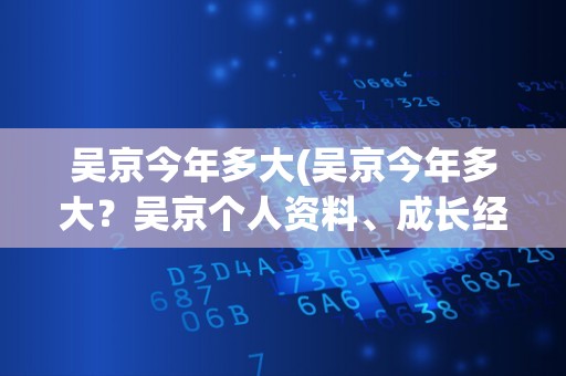 吴京今年多大(吴京今年多大？吴京个人资料、成长经历及代表作品介绍)