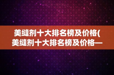 ​美缝剂十大排名榜及价格(美缝剂十大排名榜及价格——让你轻松选购最高性价比的