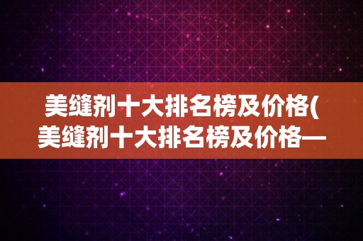 美缝剂十大排名榜及价格(美缝剂十大排名榜及价格——让你轻松选购最高性价比的美缝剂)